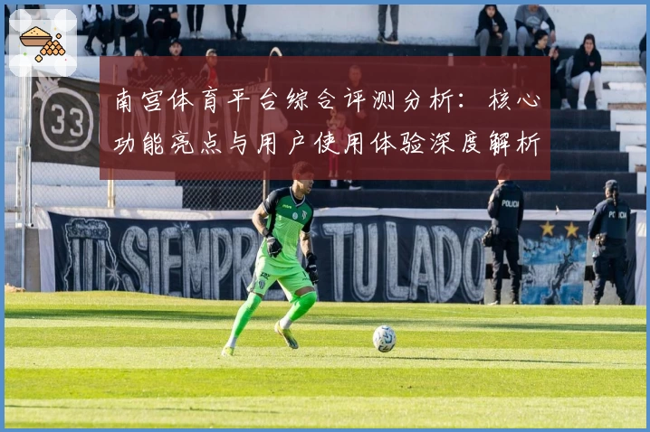 南宫体育平台综合评测分析：核心功能亮点与用户使用体验深度解析